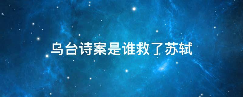 乌台诗案是谁救了苏轼 苏轼的乌台诗案是怎么回事