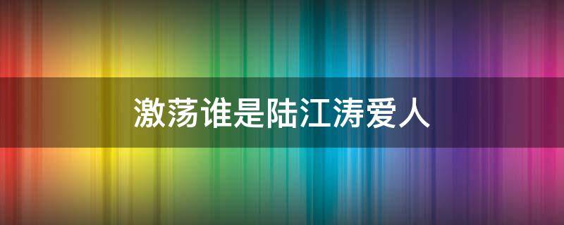 激荡谁是陆江涛爱人 激荡里面顾亦雄和陆江涛什么关系