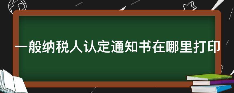 一般纳税人认定通知书在哪里打印（一般纳税人认定通知书在哪里打印大连）