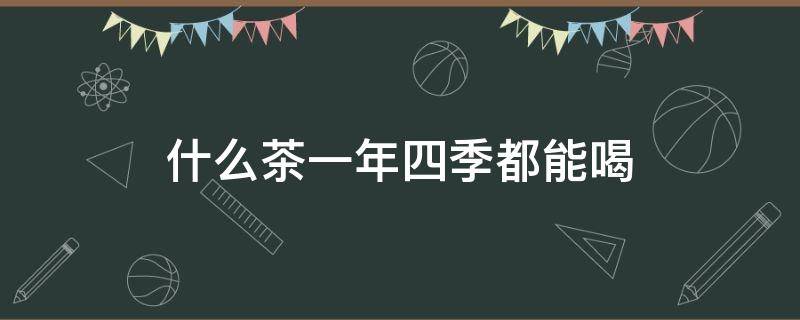 什么茶一年四季都能喝（什么茶可以一年四季喝）