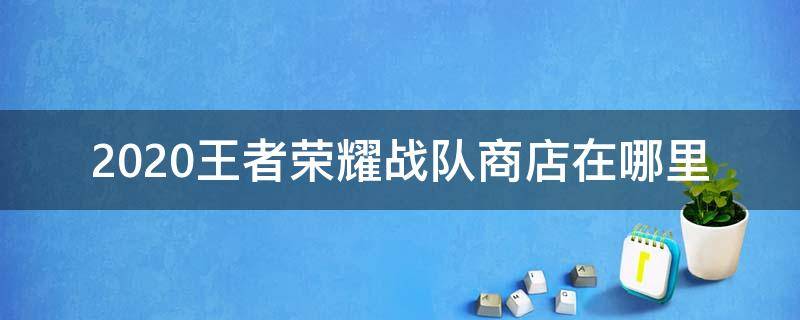 2020王者荣耀战队商店在哪里（新版本王者荣耀战队商店在哪里?）