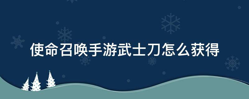 使命召唤手游武士刀怎么获得（使命召唤手游武士刀怎么获得?）