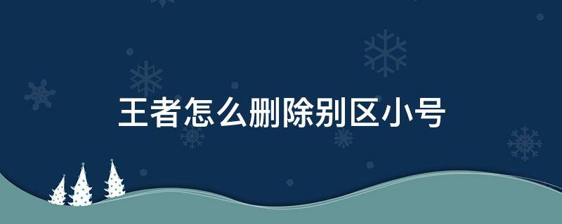 王者怎么删除别区小号（王者荣耀怎么删除别区小号）