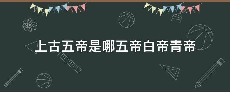 上古五帝是哪五帝白帝青帝 上古时期五帝是哪五帝