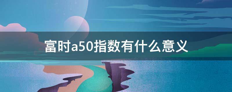 富时a50指数有什么意义（富时中国a50和富时a50指数）