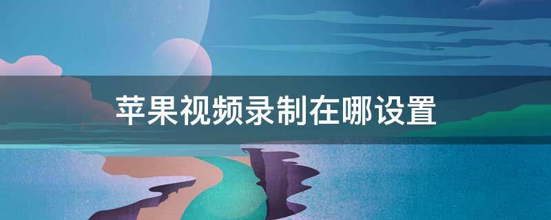 苹果视频录制在哪设置 苹果视频录制在哪设置参数