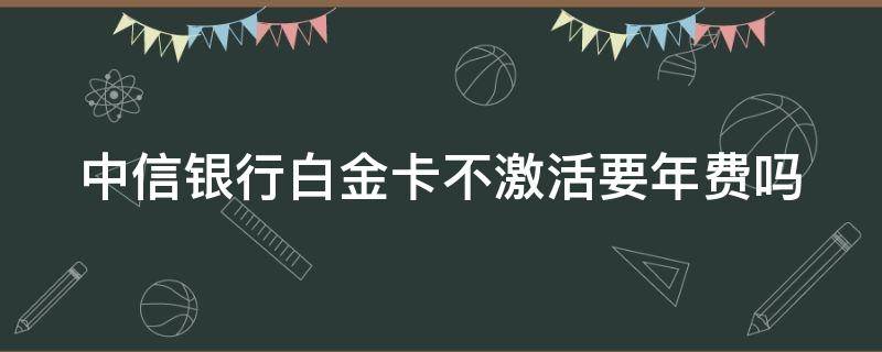 中信银行白金卡不激活要年费吗（中信银行白金卡不激活要年费吗）