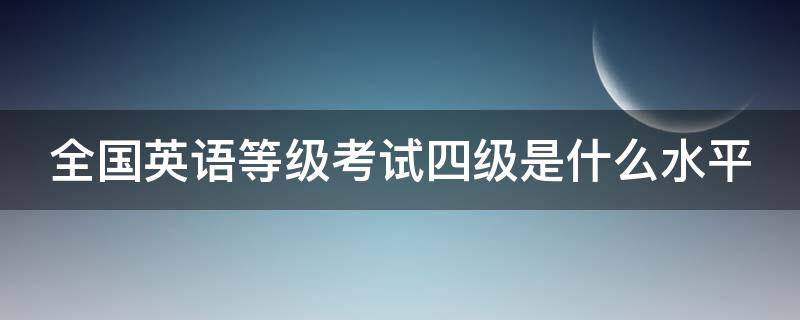 全国英语等级考试四级是什么水平 全国英语等级考试四级相当于大学英语几级