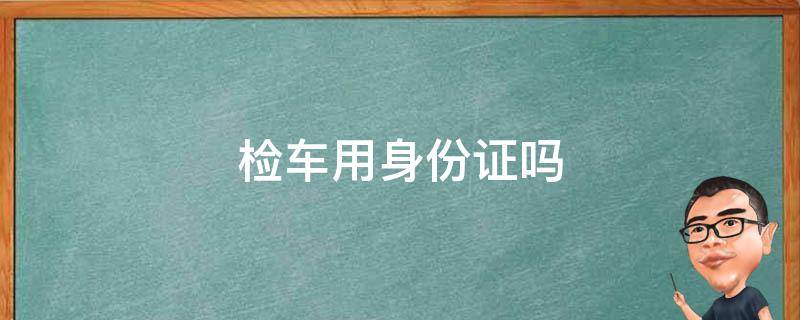 检车用身份证吗 汽车检车用身份证吗