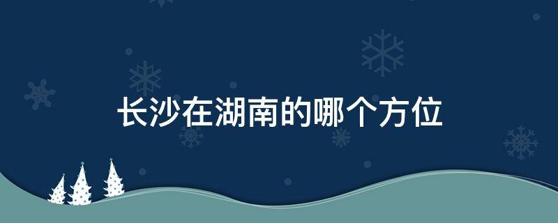 长沙在湖南的哪个方位 长沙在湖南哪个方向