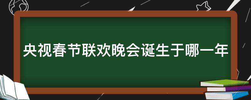 央视春节联欢晚会诞生于哪一年（央视春节联欢晚会诞生于哪一年的）