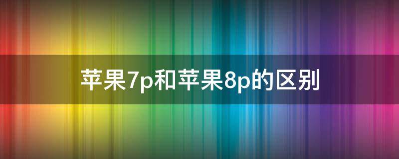 苹果7p和苹果8p的区别 苹果7p和苹果8p的区别哪个好