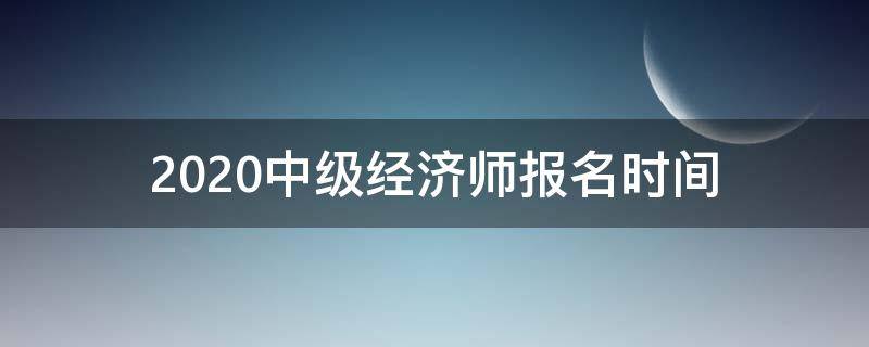 2020中级经济师报名时间（2020年中级经济师报名时间及考试时间）