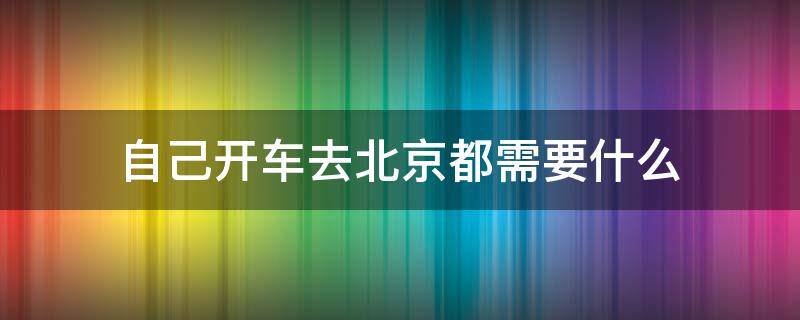 自己开车去北京都需要什么 自己开车去北京都需要什么证件