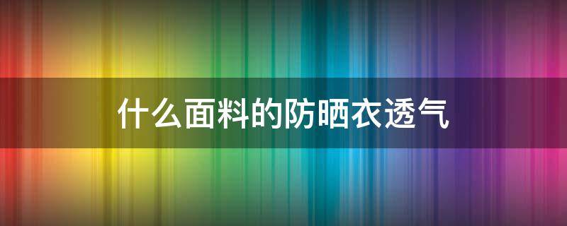 什么面料的防晒衣透气 防晒衣什么料子透气