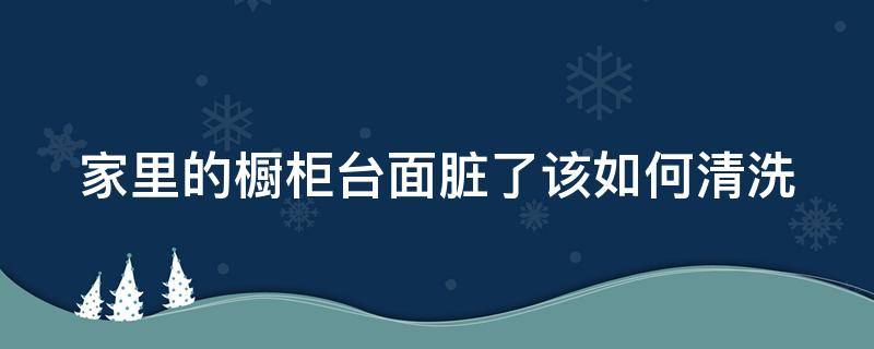 家里的橱柜台面脏了该如何清洗（家里的橱柜台面脏了该如何清洗呢）