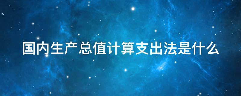 国内生产总值计算支出法是什么（国内生产总值计算支出法是什么意思）