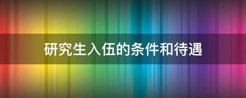 研究生入伍的条件和待遇 硕士研究生入伍的条件和待遇