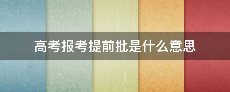 高考报考提前批是什么意思 高考报考提前批次是什么意思