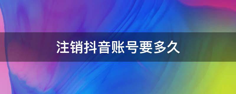 注销抖音账号要多久（注销抖音账号要多久才可以建新号）