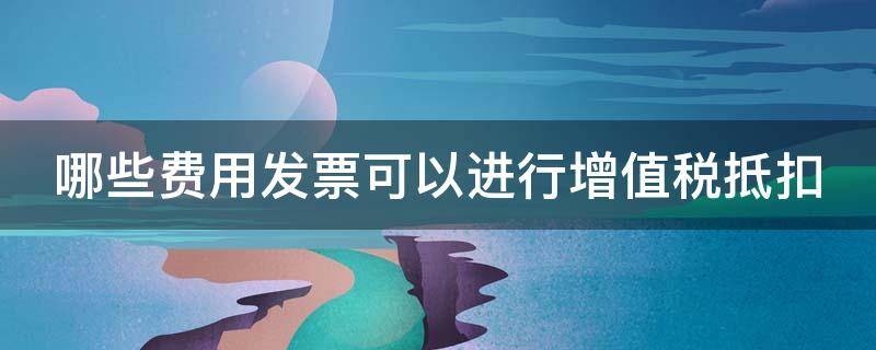 哪些费用发票可以进行增值税抵扣 哪些费用发票可以进行增值税抵扣处理