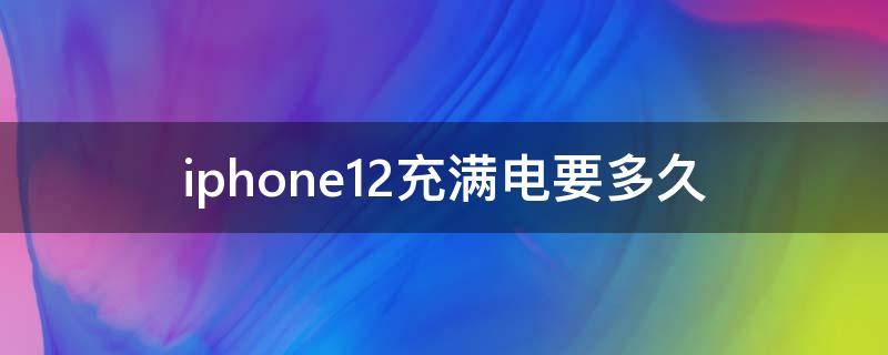 iphone12充满电要多久 iPhone12充满电需要多长时间