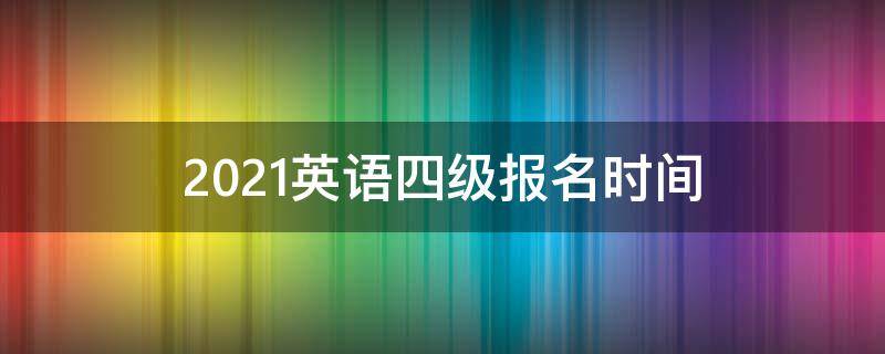 2021英语四级报名时间（2021英语四级报名时间和考试时间）