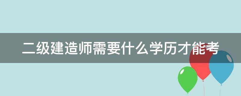 二级建造师需要什么学历才能考（二级建造师需要什么学历才能考中级）