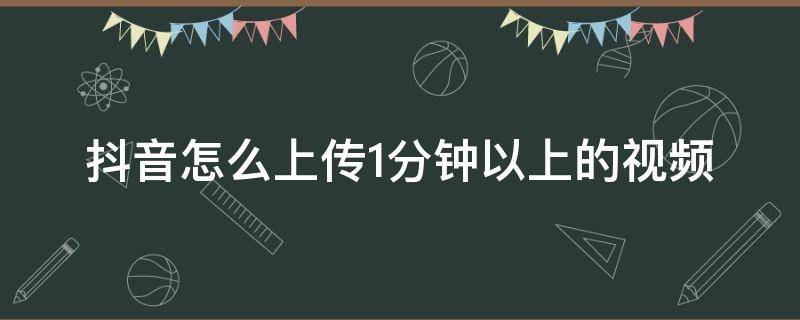 抖音怎么上传1分钟以上的视频（抖音怎样上传一分钟以上的视频）