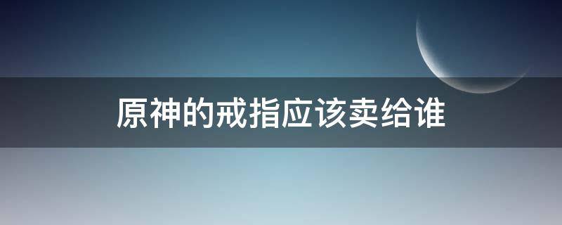 原神的戒指应该卖给谁 原神要不要卖戒指