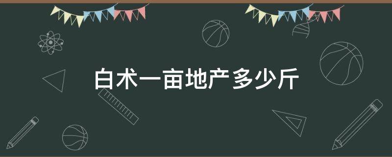 白术一亩地产多少斤 白术一亩地产多少斤干货