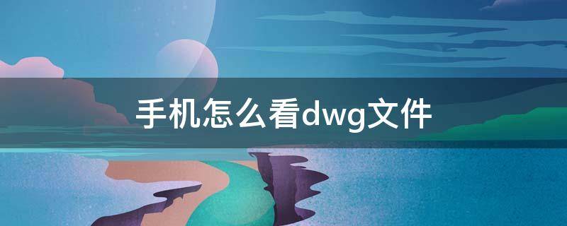 手机怎么看dwg文件（手机怎么看dwg文件图纸用什么软件最好）