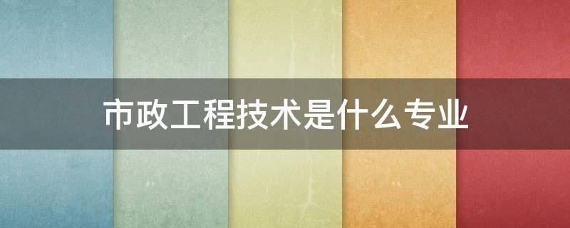 市政工程技术是什么专业 市政工程技术专业是干什么的