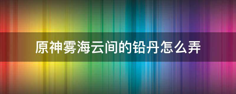 原神雾海云间的铅丹怎么弄（原神雾海云间的铅丹怎么搞）