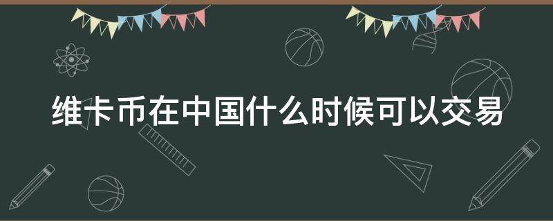 维卡币在中国什么时候可以交易（维卡币啥时候在中国能提现啊）