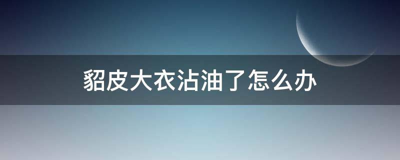 貂皮大衣沾油了怎么办（貂皮衣服上有油怎么办）