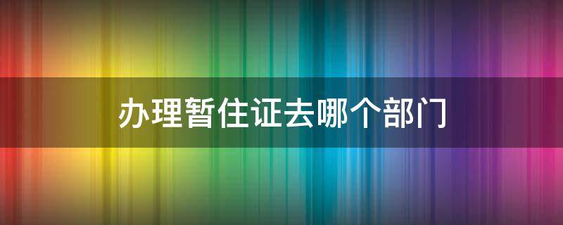 办理暂住证去哪个部门 办理暂住证去哪个部门亳州