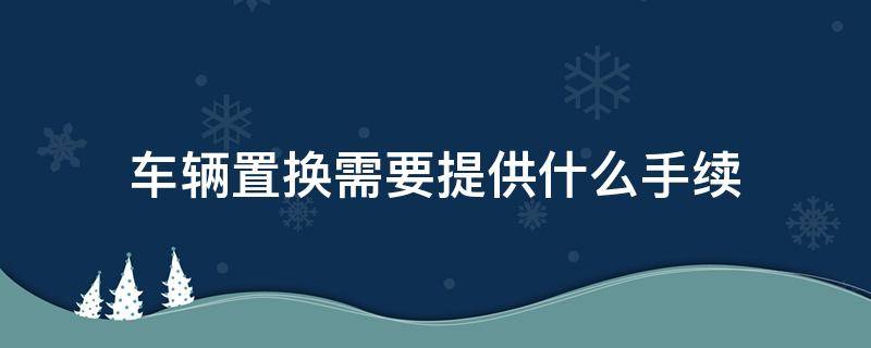 车辆置换需要提供什么手续 汽车置换需要什么手续