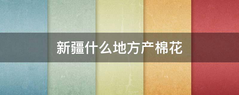 新疆什么地方产棉花 新疆棉花主产有哪些地方