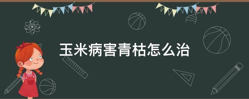 玉米病害青枯怎么治（玉米青枯病的症状原因及防治方法）