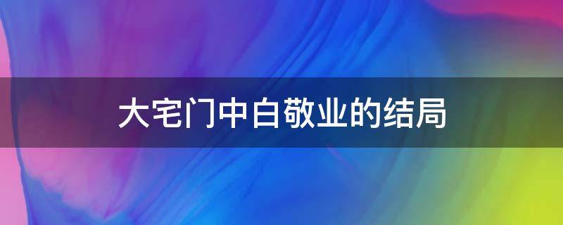 大宅门中白敬业的结局 大宅门白景琦儿子白敬业结局