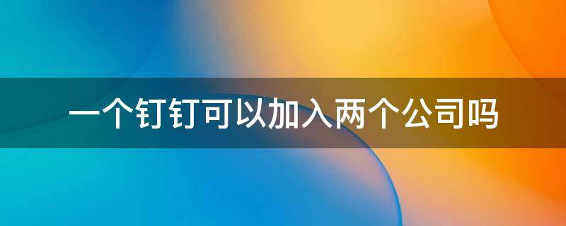 一个钉钉可以加入两个公司吗 一个钉钉可以加入两家公司吗