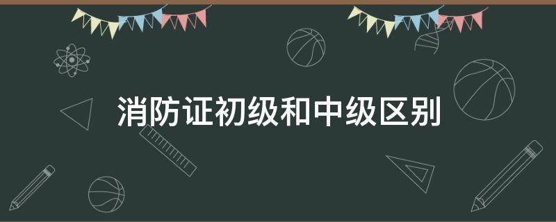 消防证初级和中级区别 消防证中级和初级有什么区别