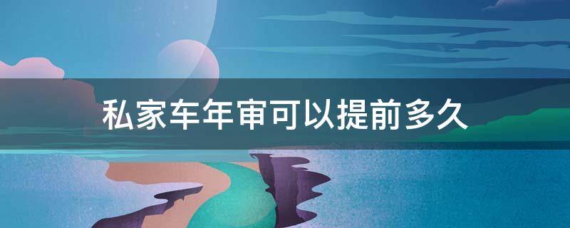 私家车年审可以提前多久（私家车年审可以提前多久审车）