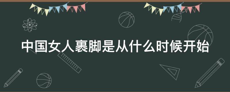 中国女人裹脚是从什么时候开始 中国女人裹脚什么时候结束