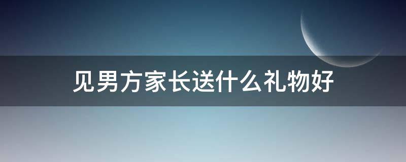 见男方家长送什么礼物好（见男方家长应该送什么礼物）