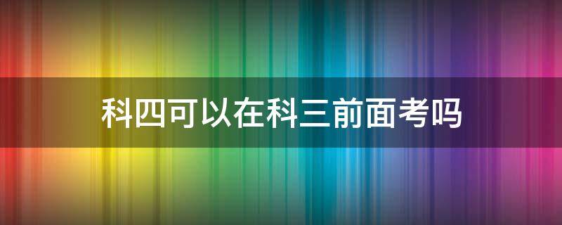 科四可以在科三前面考吗 科目四能在科目三前面考吗