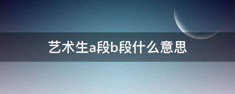 艺术生a段b段什么意思 艺考生A段和B段是什么意思