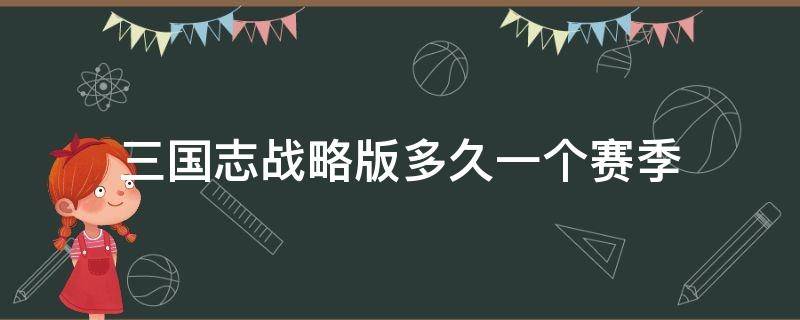 三国志战略版多久一个赛季（三国志战略版大概多久一个赛季）