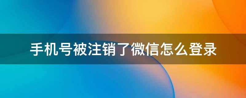 手机号被注销了微信怎么登录（手机号被注销了如何登录微信）